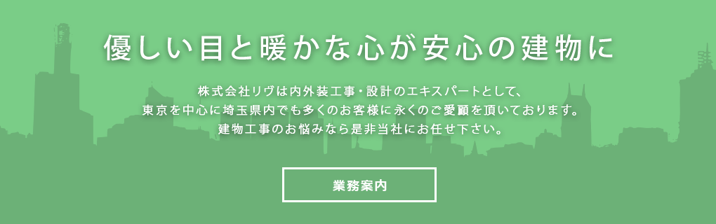 優しい目と暖かな心が安心の建物に 株式会社リヴは内外装工事・設計のエキスパートとして、東京を中心に埼玉県内でも多くのお客様に永くのご愛顧を頂いております。建物工事のお悩みなら是非当社にお任せ下さい。